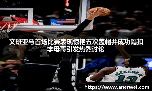 文班亚马首场比赛表现惊艳五次盖帽并成功隔扣字母哥引发热烈讨论